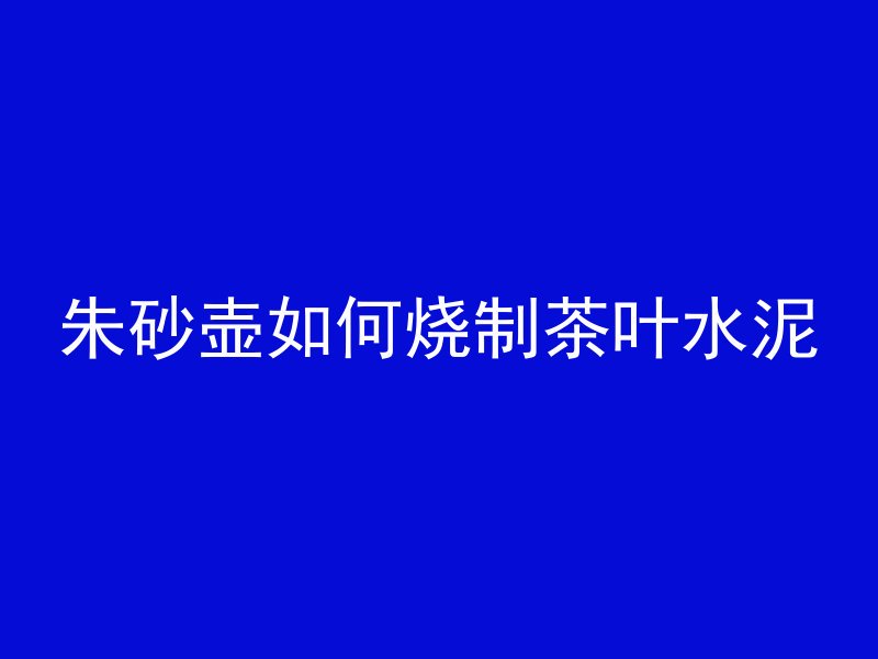 朱砂壶如何烧制茶叶水泥