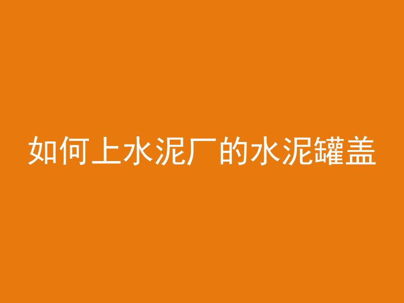 如何上水泥厂的水泥罐盖