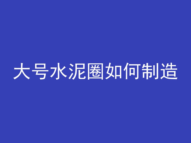 大号水泥圈如何制造