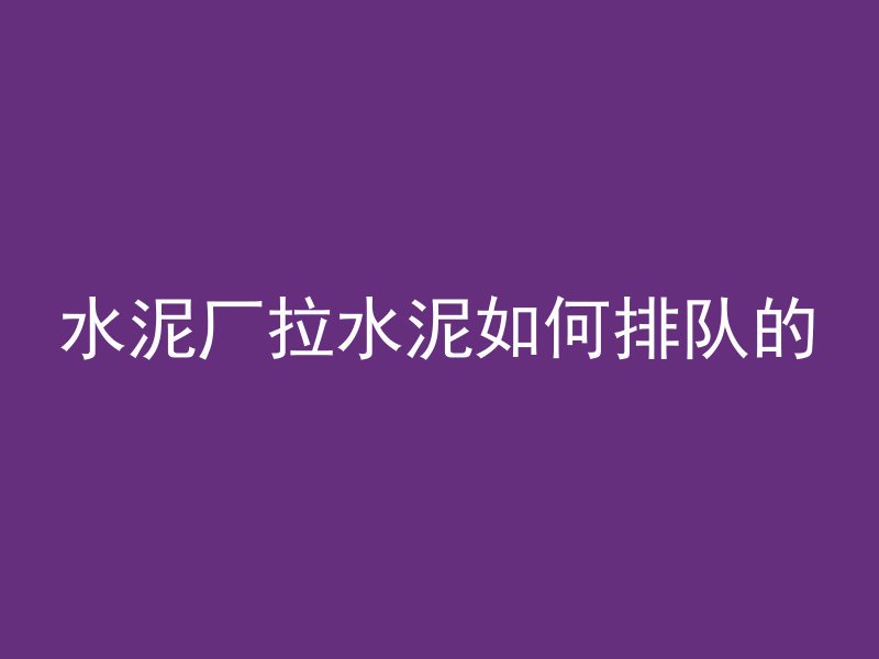 水泥厂拉水泥如何排队的