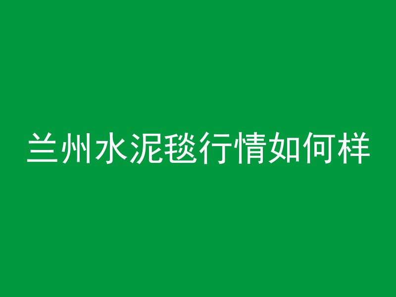 兰州水泥毯行情如何样