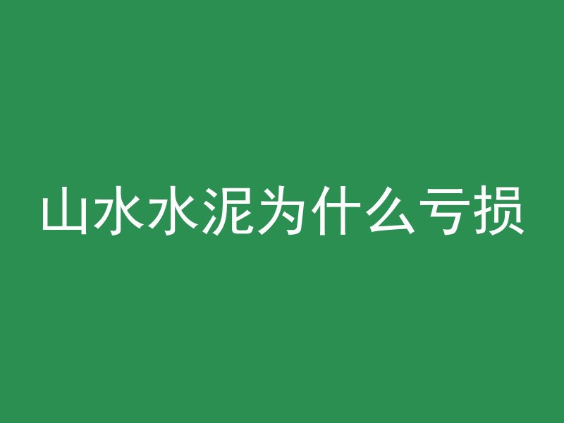 山水水泥为什么亏损