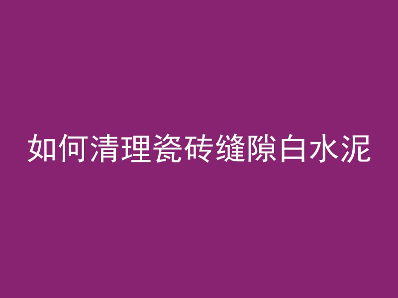 如何清理瓷砖缝隙白水泥