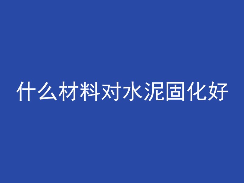 什么材料对水泥固化好