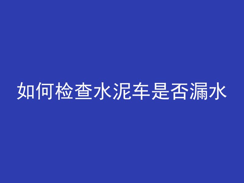 如何检查水泥车是否漏水