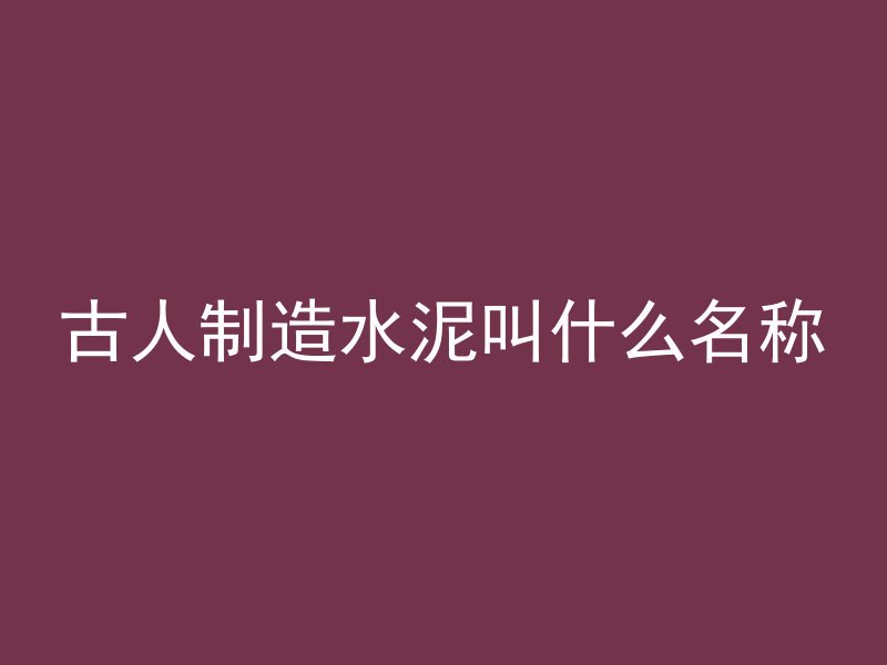 古人制造水泥叫什么名称