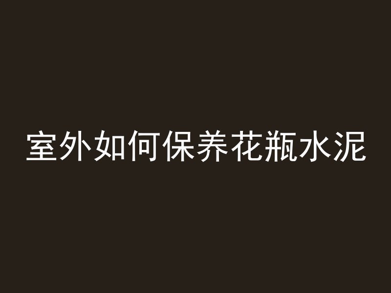 室外如何保养花瓶水泥