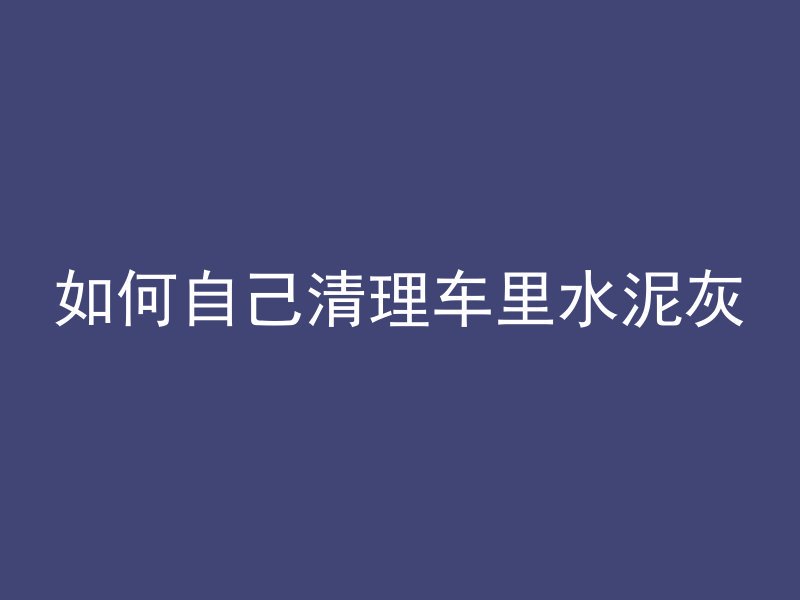 如何自己清理车里水泥灰