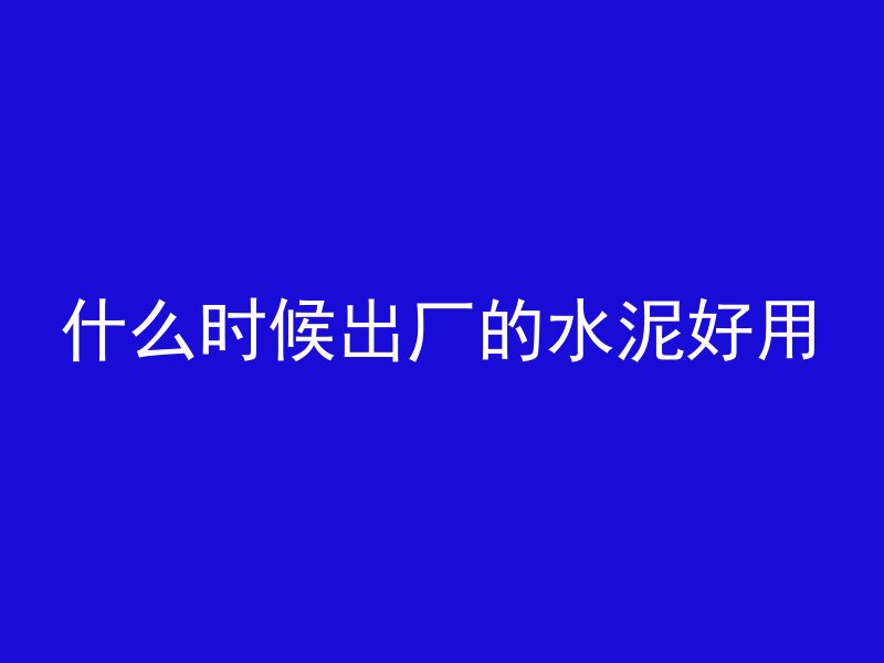 什么时候出厂的水泥好用