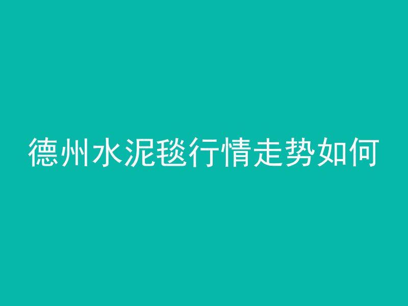 德州水泥毯行情走势如何