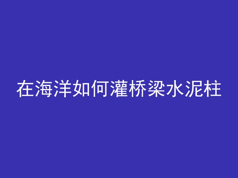 在海洋如何灌桥梁水泥柱