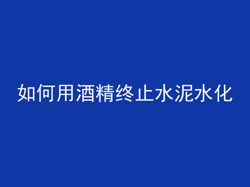 如何用酒精终止水泥水化