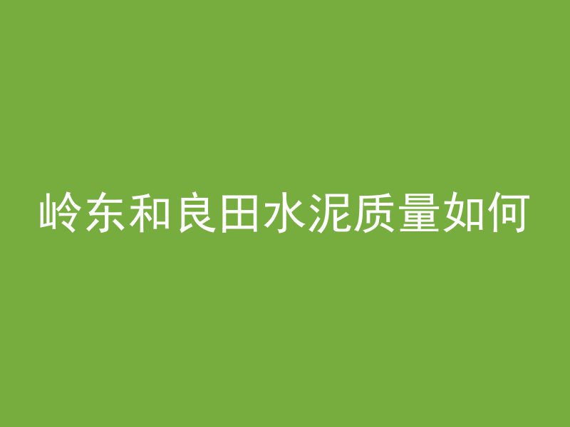 岭东和良田水泥质量如何