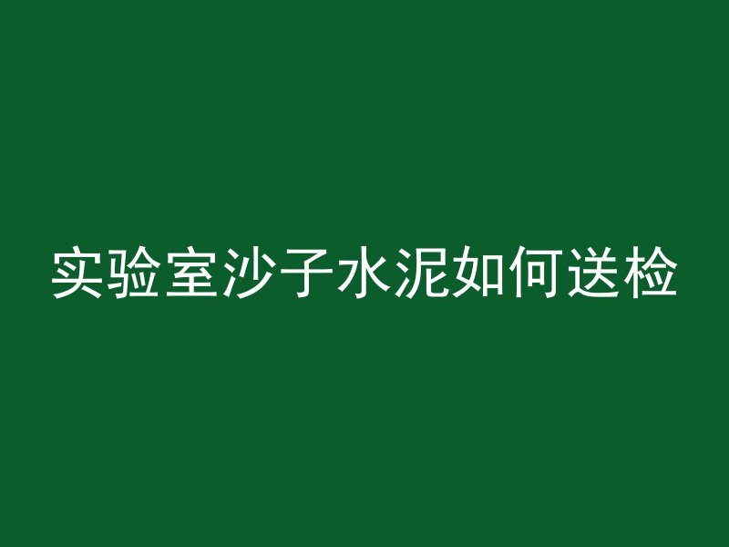 实验室沙子水泥如何送检