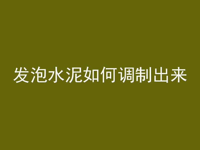 发泡水泥如何调制出来