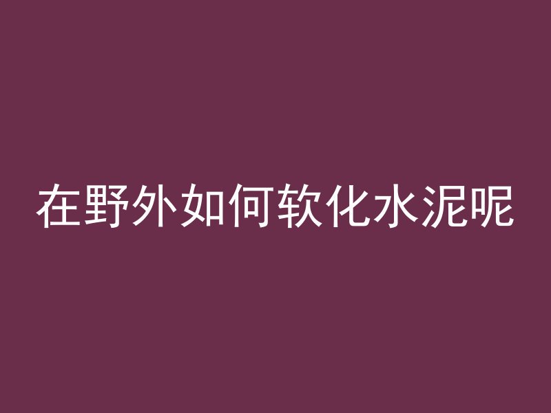 在野外如何软化水泥呢