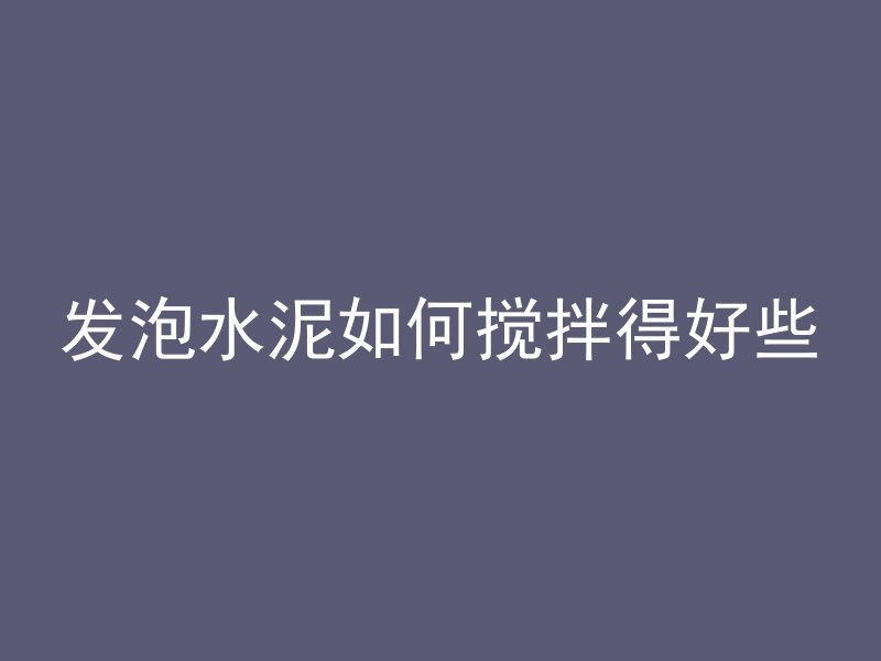 发泡水泥如何搅拌得好些