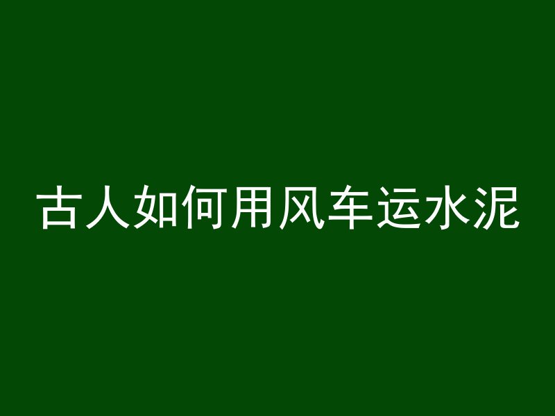 古人如何用风车运水泥