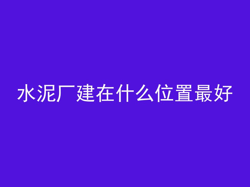 水泥厂建在什么位置最好