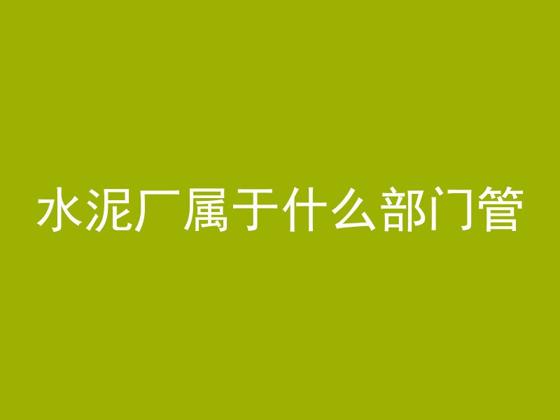 水泥厂属于什么部门管