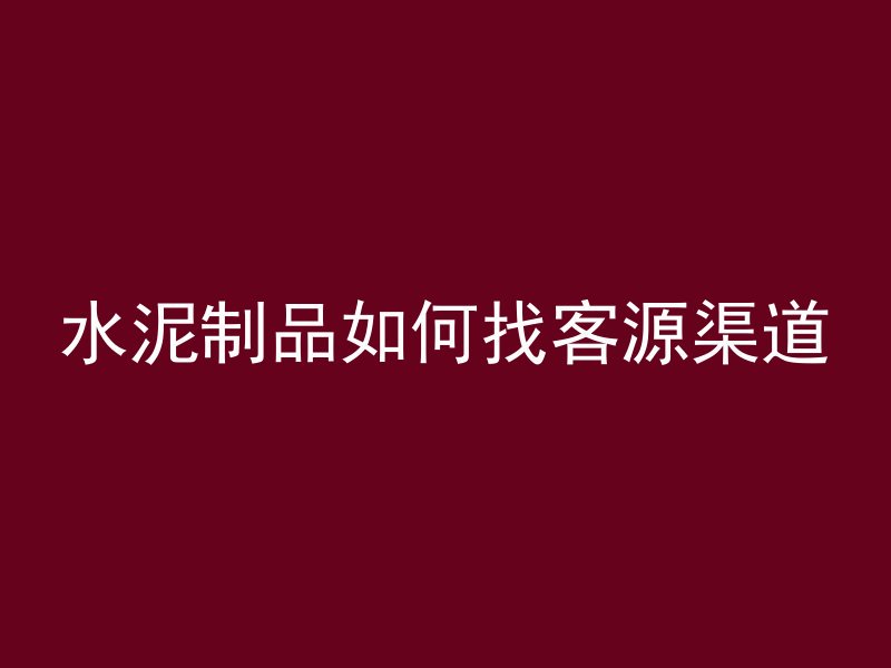 水泥制品如何找客源渠道