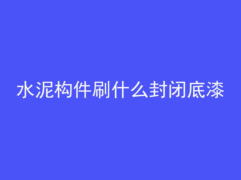 水泥构件刷什么封闭底漆