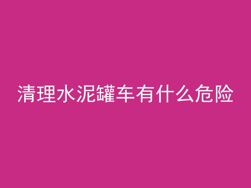 清理水泥罐车有什么危险