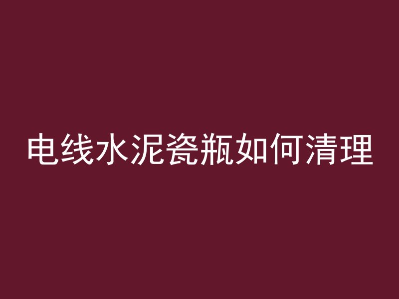 电线水泥瓷瓶如何清理