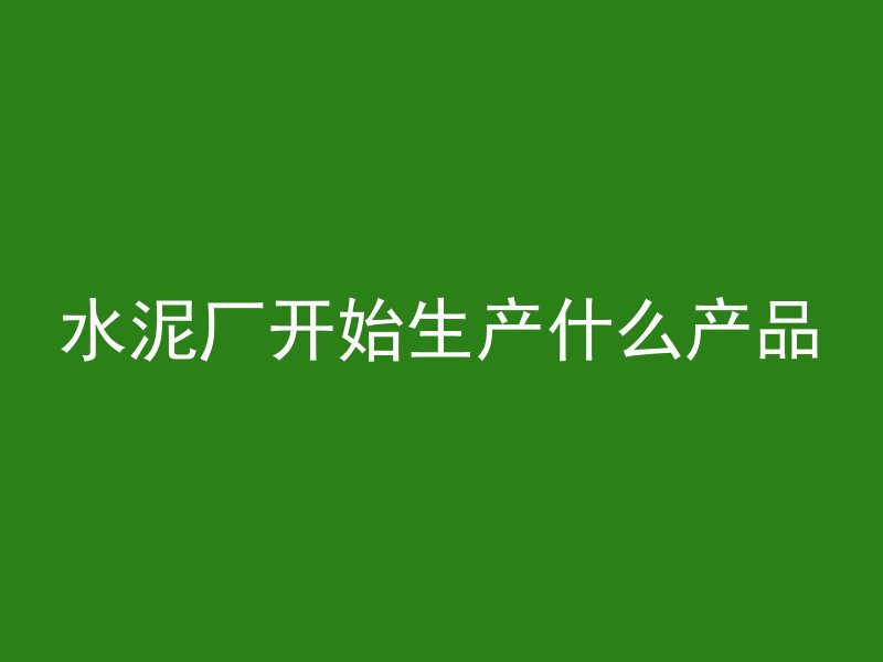 水泥厂开始生产什么产品