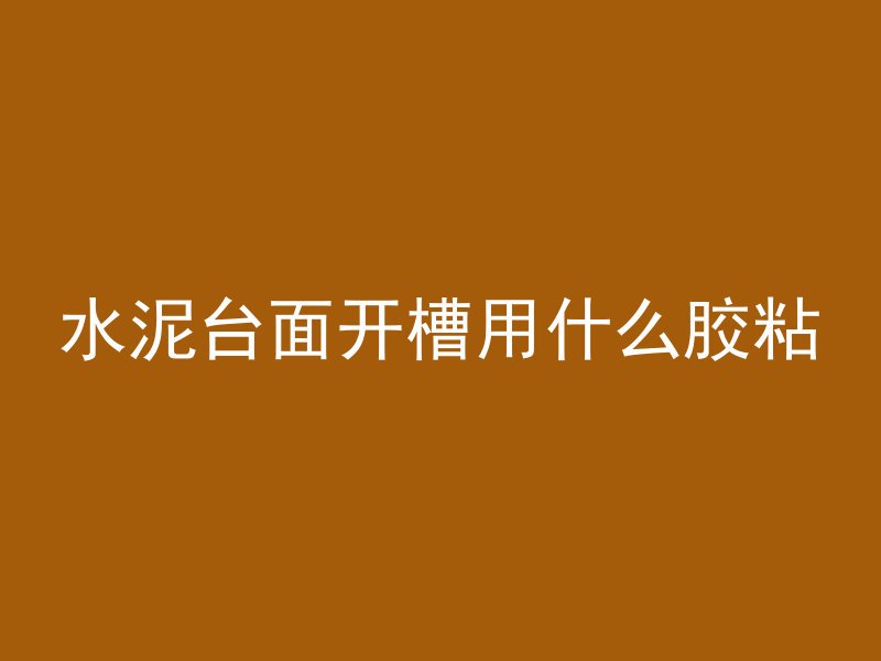 水泥台面开槽用什么胶粘