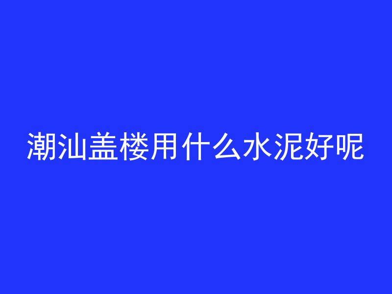 潮汕盖楼用什么水泥好呢