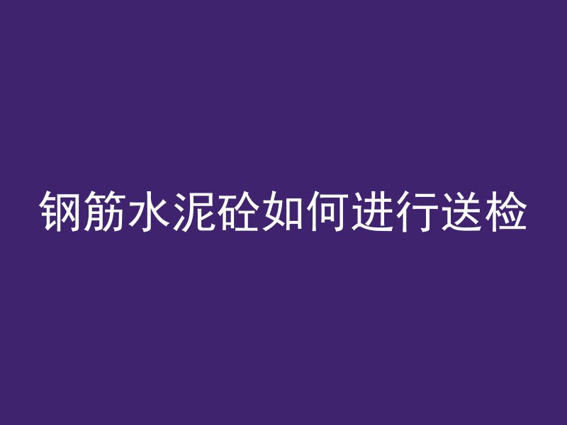 钢筋水泥砼如何进行送检