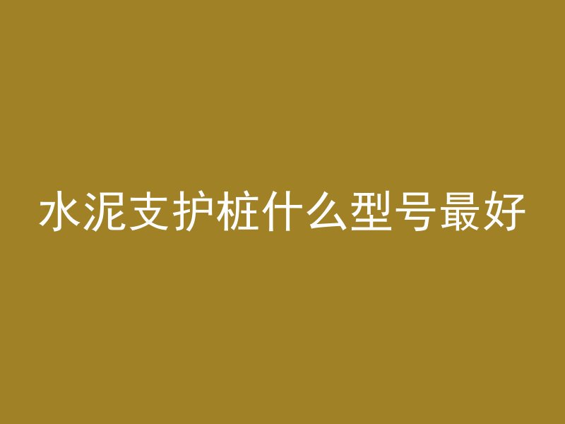 水泥支护桩什么型号最好