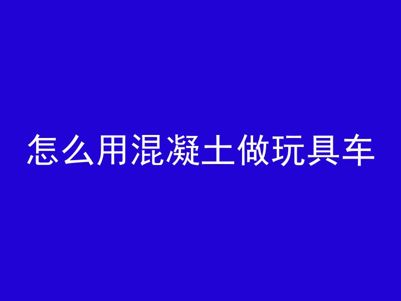 怎么用混凝土做玩具车